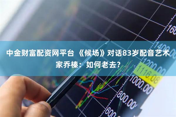 中金财富配资网平台 《候场》对话83岁配音艺术家乔榛：如何老去？