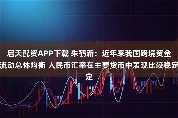 启天配资APP下载 朱鹤新：近年来我国跨境资金流动总体均衡 人民币汇率在主要货币中表现比较稳定