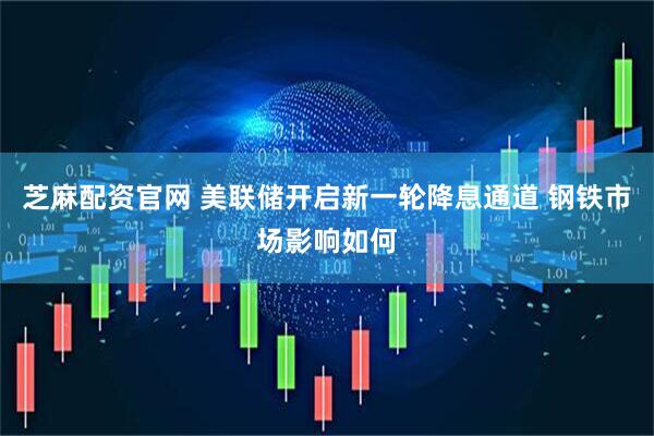 芝麻配资官网 美联储开启新一轮降息通道 钢铁市场影响如何