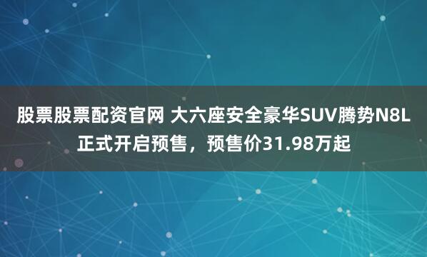 股票股票配资官网 大六座安全豪华SUV腾势N8L正式开启预售，预售价31.98万起