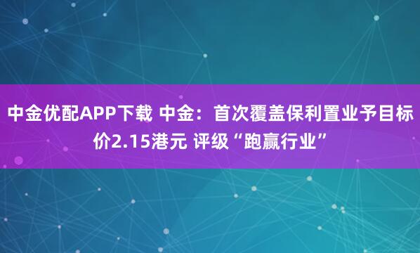 中金优配APP下载 中金：首次覆盖保利置业予目标价2.15港元 评级“跑赢行业”