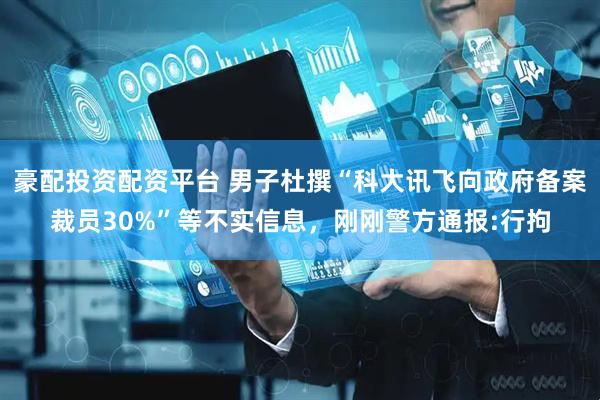 豪配投资配资平台 男子杜撰“科大讯飞向政府备案裁员30%”等不实信息，刚刚警方通报:行拘