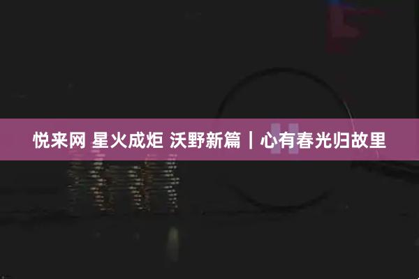 悦来网 星火成炬 沃野新篇｜心有春光归故里