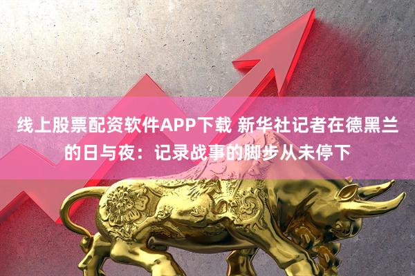 线上股票配资软件APP下载 新华社记者在德黑兰的日与夜：记录战事的脚步从未停下