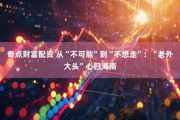 奇点财富配资 从“不可能”到“不想走”：“老外大头”心归海南