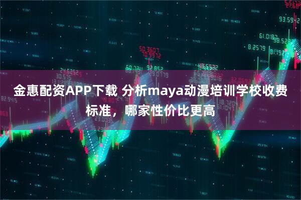 金惠配资APP下载 分析maya动漫培训学校收费标准，哪家性价比更高