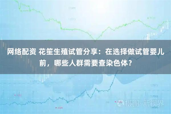网络配资 花笙生殖试管分享：在选择做试管婴儿前，哪些人群需要查染色体？
