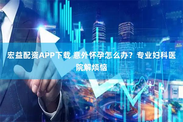 宏益配资APP下载 意外怀孕怎么办？专业妇科医院解烦恼