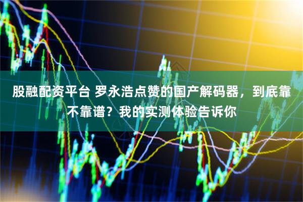 股融配资平台 罗永浩点赞的国产解码器，到底靠不靠谱？我的实测体验告诉你