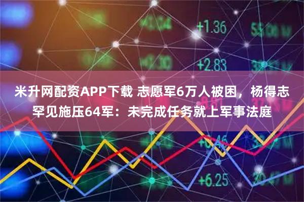 米升网配资APP下载 志愿军6万人被困，杨得志罕见施压64军：未完成任务就上军事法庭