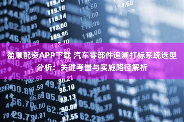 盈顺配资APP下载 汽车零部件追溯打标系统选型分析：关键考量与实施路径解析