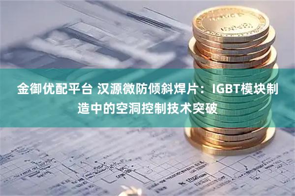 金御优配平台 汉源微防倾斜焊片：IGBT模块制造中的空洞控制技术突破
