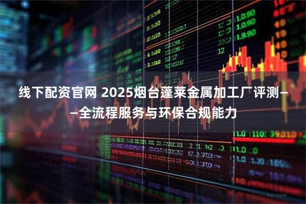 线下配资官网 2025烟台蓬莱金属加工厂评测——全流程服务与环保合规能力