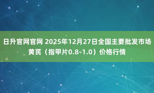 日升官网官网 2025年12月27日全国主要批发市场黄芪（指甲片0.8-1.0）价格行情