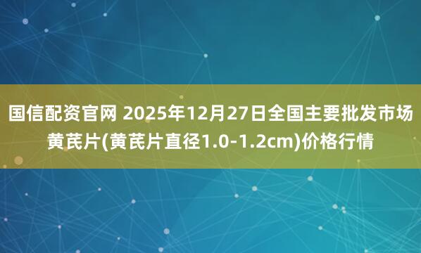 国信配资官网 2025年12月27日全国主要批发市场黄芪片(黄芪片直径1.0-1.2cm)价格行情