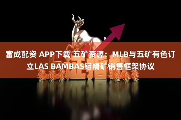 富成配资 APP下载 五矿资源：MLB与五矿有色订立LAS BAMBAS钼精矿销售框架协议