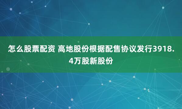 怎么股票配资 高地股份根据配售协议发行3918.4万股新股份