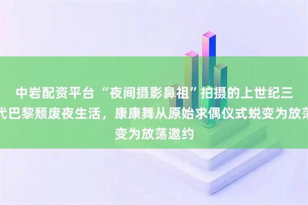 中岩配资平台 “夜间摄影鼻祖”拍摄的上世纪三十年代巴黎颓废夜生活，康康舞从原始求偶仪式蜕变为放荡邀约