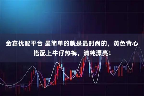 金鑫优配平台 最简单的就是最时尚的，黄色背心搭配上牛仔热裤，清纯漂亮！