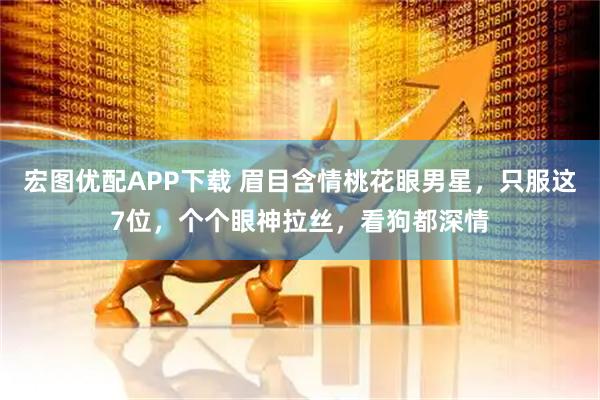 宏图优配APP下载 眉目含情桃花眼男星，只服这7位，个个眼神拉丝，看狗都深情
