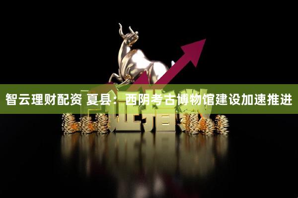 智云理财配资 夏县：西阴考古博物馆建设加速推进