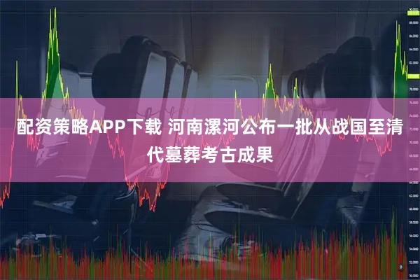 配资策略APP下载 河南漯河公布一批从战国至清代墓葬考古成果