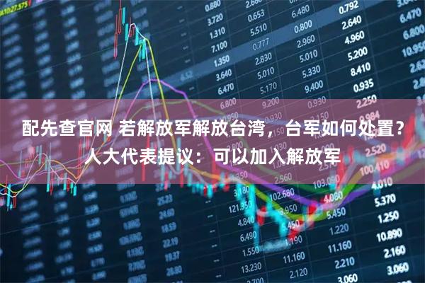 配先查官网 若解放军解放台湾，台军如何处置？人大代表提议：可以加入解放军