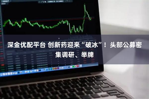 深金优配平台 创新药迎来“破冰”!头部公募密集调研、举牌